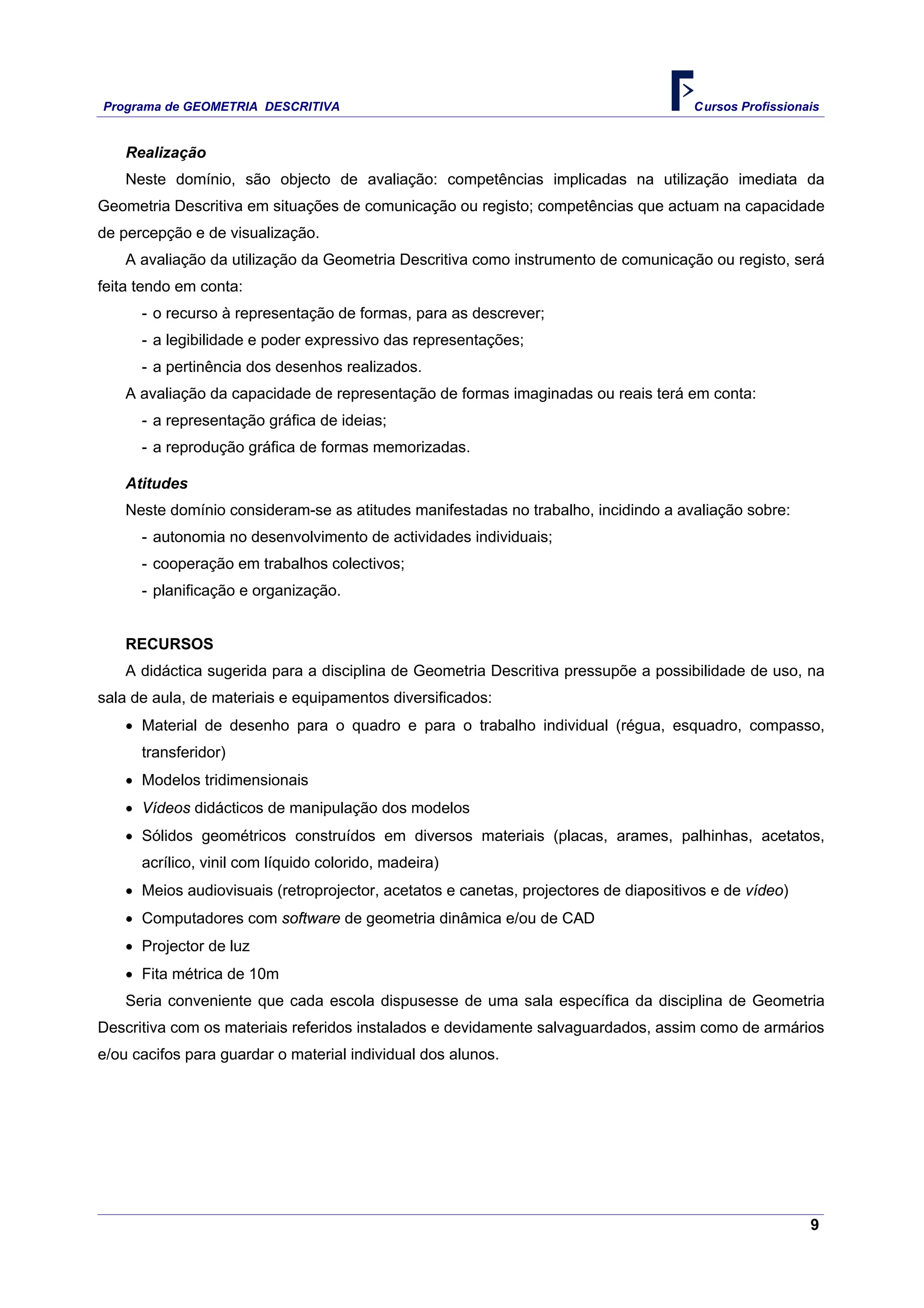 Programa de GEOMETRIA DESCRITIVA Cursos Profissionais
9
Realização
Neste domínio, são objecto de avaliação: competências implicadas na utilização imediata da
Geometria Descritiva em situações de comunicação ou registo; competências que actuam na capacidade
de percepção e de visualização.
A avaliação da utilização da Geometria Descritiva como instrumento de comunicação ou registo, será
feita tendo em conta:
- o recurso à representação de formas, para as descrever;
- a legibilidade e poder expressivo das representações;
- a pertinência dos desenhos realizados.
A avaliação da capacidade de representação de formas imaginadas ou reais terá em conta:
- a representação gráfica de ideias;
- a reprodução gráfica de formas memorizadas.
Atitudes
Neste domínio consideram-se as atitudes manifestadas no trabalho, incidindo a avaliação sobre:
- autonomia no desenvolvimento de actividades individuais;
- cooperação em trabalhos colectivos;
- planificação e organização.
RECURSOS
A didáctica sugerida para a disciplina de Geometria Descritiva pressupõe a possibilidade de uso, na
sala de aula, de materiais e equipamentos diversificados:
• Material de desenho para o quadro e para o trabalho individual (régua, esquadro, compasso,
transferidor)
• Modelos tridimensionais
• Vídeos didácticos de manipulação dos modelos
• Sólidos geométricos construídos em diversos materiais (placas, arames, palhinhas, acetatos,
acrílico, vinil com líquido colorido, madeira)
• Meios audiovisuais (retroprojector, acetatos e canetas, projectores de diapositivos e de vídeo)
• Computadores com software de geometria dinâmica e/ou de CAD
• Projector de luz
• Fita métrica de 10m
Seria conveniente que cada escola dispusesse de uma sala específica da disciplina de Geometria
Descritiva com os materiais referidos instalados e devidamente salvaguardados, assim como de armários
e/ou cacifos para guardar o material individual dos alunos.
 