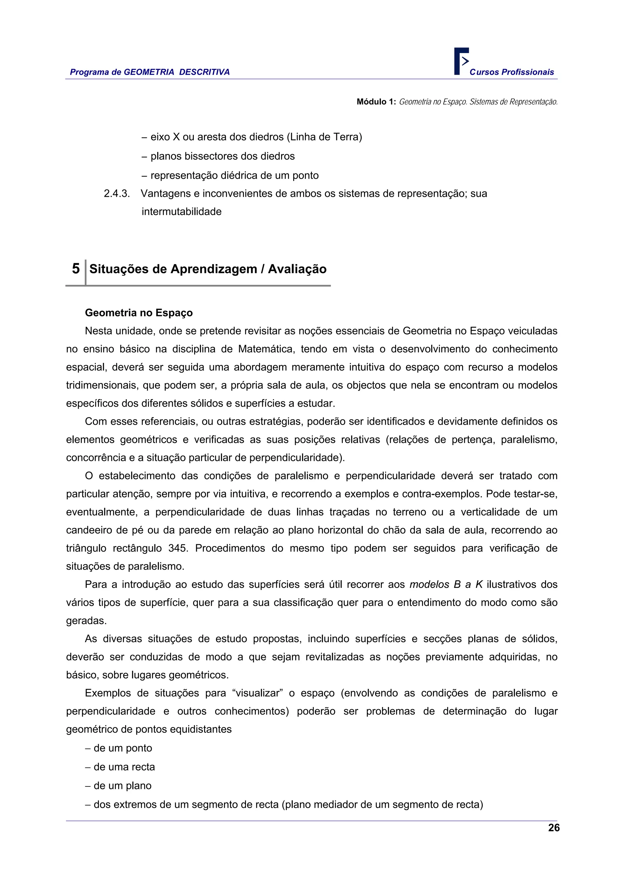 Programa de GEOMETRIA DESCRITIVA Cursos Profissionais
26
Módulo 1: Geometria no Espaço. Sistemas de Representação.
‒ eixo X ou aresta dos diedros (Linha de Terra)
‒ planos bissectores dos diedros
‒ representação diédrica de um ponto
2.4.3. Vantagens e inconvenientes de ambos os sistemas de representação; sua
intermutabilidade
5 Situações de Aprendizagem / Avaliação
Geometria no Espaço
Nesta unidade, onde se pretende revisitar as noções essenciais de Geometria no Espaço veiculadas
no ensino básico na disciplina de Matemática, tendo em vista o desenvolvimento do conhecimento
espacial, deverá ser seguida uma abordagem meramente intuitiva do espaço com recurso a modelos
tridimensionais, que podem ser, a própria sala de aula, os objectos que nela se encontram ou modelos
específicos dos diferentes sólidos e superfícies a estudar.
Com esses referenciais, ou outras estratégias, poderão ser identificados e devidamente definidos os
elementos geométricos e verificadas as suas posições relativas (relações de pertença, paralelismo,
concorrência e a situação particular de perpendicularidade).
O estabelecimento das condições de paralelismo e perpendicularidade deverá ser tratado com
particular atenção, sempre por via intuitiva, e recorrendo a exemplos e contra-exemplos. Pode testar-se,
eventualmente, a perpendicularidade de duas linhas traçadas no terreno ou a verticalidade de um
candeeiro de pé ou da parede em relação ao plano horizontal do chão da sala de aula, recorrendo ao
triângulo rectângulo 345. Procedimentos do mesmo tipo podem ser seguidos para verificação de
situações de paralelismo.
Para a introdução ao estudo das superfícies será útil recorrer aos modelos B a K ilustrativos dos
vários tipos de superfície, quer para a sua classificação quer para o entendimento do modo como são
geradas.
As diversas situações de estudo propostas, incluindo superfícies e secções planas de sólidos,
deverão ser conduzidas de modo a que sejam revitalizadas as noções previamente adquiridas, no
básico, sobre lugares geométricos.
Exemplos de situações para “visualizar” o espaço (envolvendo as condições de paralelismo e
perpendicularidade e outros conhecimentos) poderão ser problemas de determinação do lugar
geométrico de pontos equidistantes
− de um ponto
− de uma recta
− de um plano
− dos extremos de um segmento de recta (plano mediador de um segmento de recta)
 