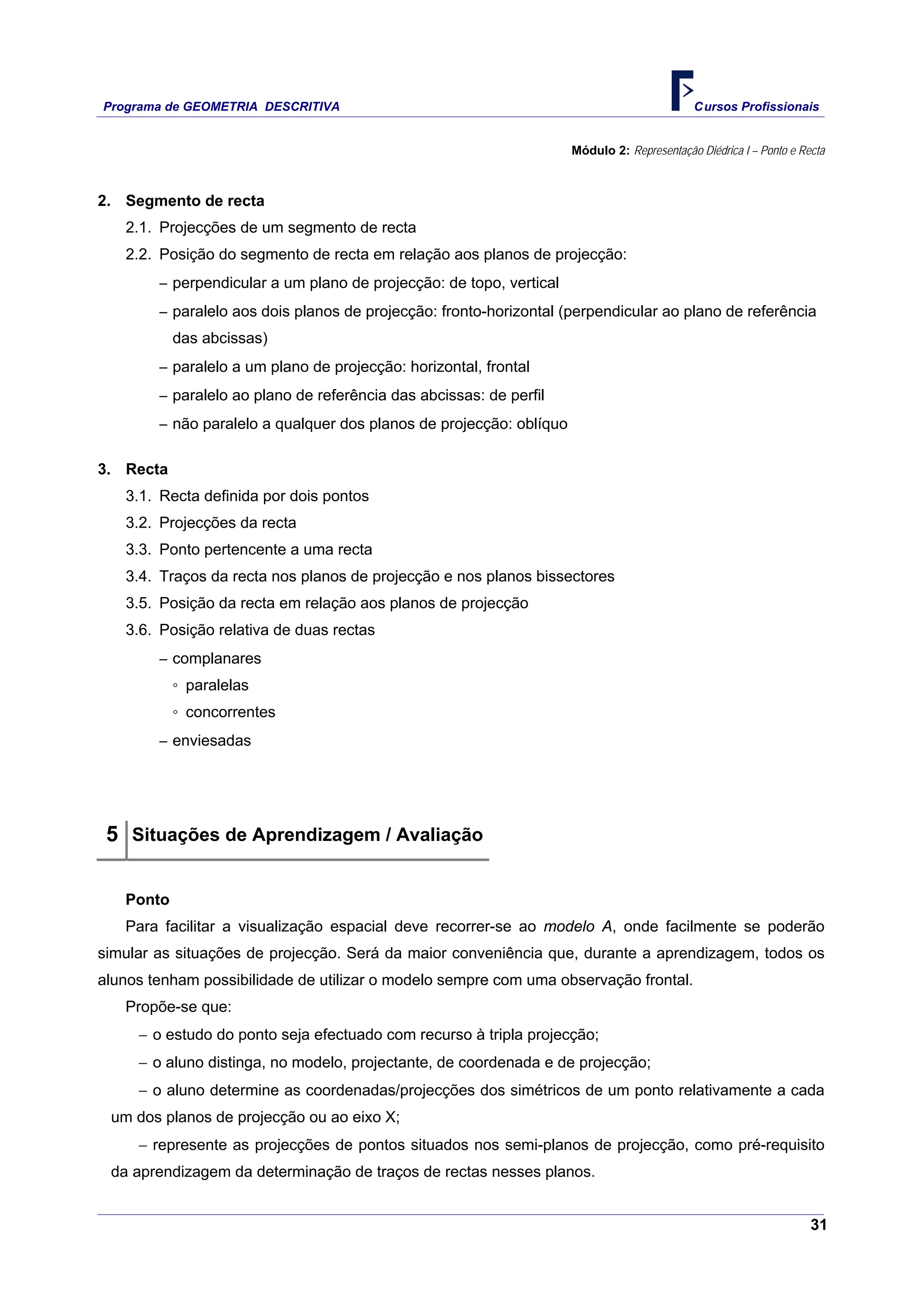 Programa de GEOMETRIA DESCRITIVA Cursos Profissionais
31
Módulo 2: Representação Diédrica I – Ponto e Recta
2. Segmento de recta
2.1. Projecções de um segmento de recta
2.2. Posição do segmento de recta em relação aos planos de projecção:
‒ perpendicular a um plano de projecção: de topo, vertical
‒ paralelo aos dois planos de projecção: fronto-horizontal (perpendicular ao plano de referência
das abcissas)
‒ paralelo a um plano de projecção: horizontal, frontal
‒ paralelo ao plano de referência das abcissas: de perfil
‒ não paralelo a qualquer dos planos de projecção: oblíquo
3. Recta
3.1. Recta definida por dois pontos
3.2. Projecções da recta
3.3. Ponto pertencente a uma recta
3.4. Traços da recta nos planos de projecção e nos planos bissectores
3.5. Posição da recta em relação aos planos de projecção
3.6. Posição relativa de duas rectas
‒ complanares
◦ paralelas
◦ concorrentes
‒ enviesadas
5 Situações de Aprendizagem / Avaliação
Ponto
Para facilitar a visualização espacial deve recorrer-se ao modelo A, onde facilmente se poderão
simular as situações de projecção. Será da maior conveniência que, durante a aprendizagem, todos os
alunos tenham possibilidade de utilizar o modelo sempre com uma observação frontal.
Propõe-se que:
− o estudo do ponto seja efectuado com recurso à tripla projecção;
− o aluno distinga, no modelo, projectante, de coordenada e de projecção;
− o aluno determine as coordenadas/projecções dos simétricos de um ponto relativamente a cada
um dos planos de projecção ou ao eixo X;
− represente as projecções de pontos situados nos semi-planos de projecção, como pré-requisito
da aprendizagem da determinação de traços de rectas nesses planos.
 