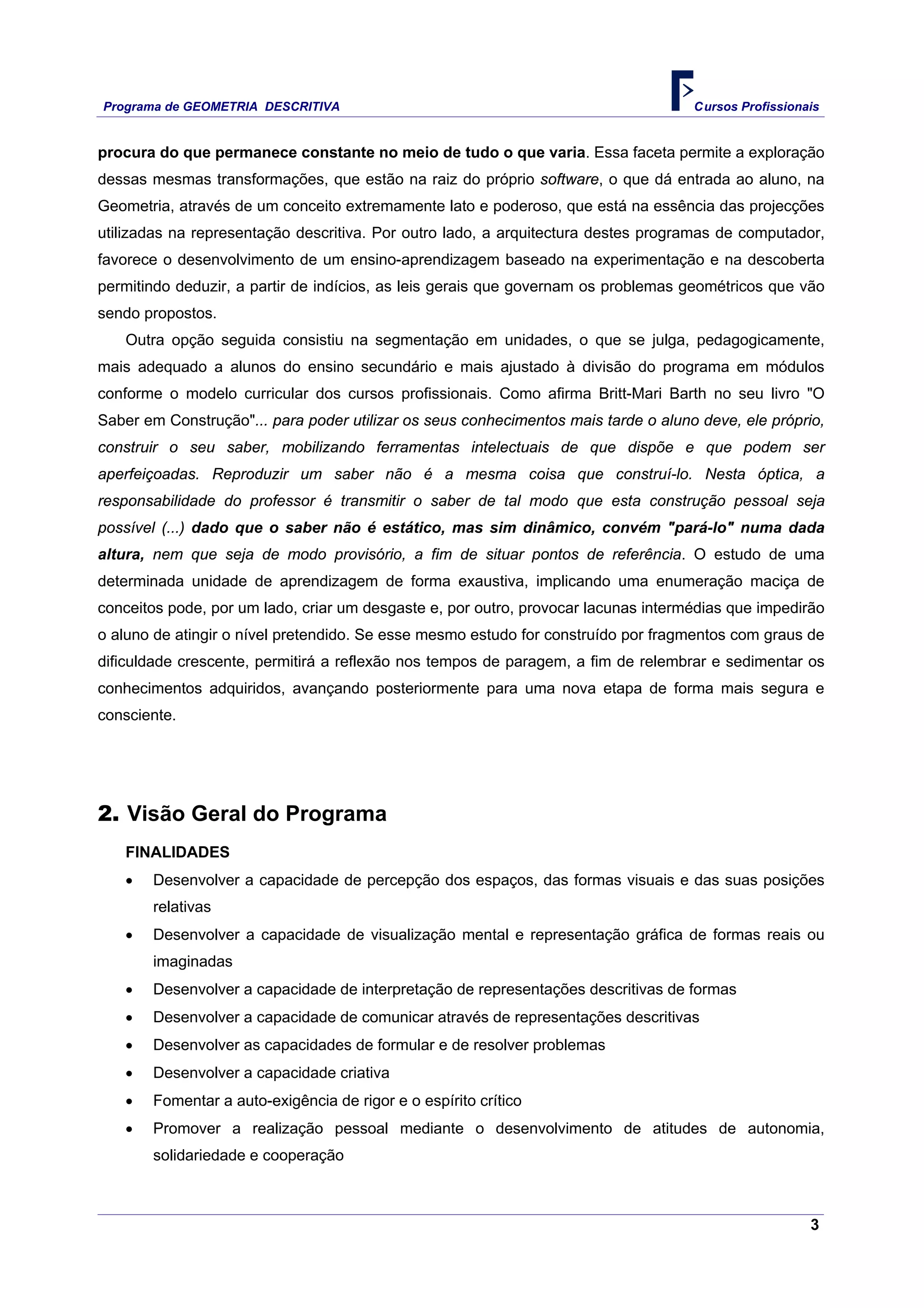Programa de GEOMETRIA DESCRITIVA Cursos Profissionais
3
procura do que permanece constante no meio de tudo o que varia. Essa faceta permite a exploração
dessas mesmas transformações, que estão na raiz do próprio software, o que dá entrada ao aluno, na
Geometria, através de um conceito extremamente lato e poderoso, que está na essência das projecções
utilizadas na representação descritiva. Por outro lado, a arquitectura destes programas de computador,
favorece o desenvolvimento de um ensino-aprendizagem baseado na experimentação e na descoberta
permitindo deduzir, a partir de indícios, as leis gerais que governam os problemas geométricos que vão
sendo propostos.
Outra opção seguida consistiu na segmentação em unidades, o que se julga, pedagogicamente,
mais adequado a alunos do ensino secundário e mais ajustado à divisão do programa em módulos
conforme o modelo curricular dos cursos profissionais. Como afirma Britt-Mari Barth no seu livro "O
Saber em Construção"... para poder utilizar os seus conhecimentos mais tarde o aluno deve, ele próprio,
construir o seu saber, mobilizando ferramentas intelectuais de que dispõe e que podem ser
aperfeiçoadas. Reproduzir um saber não é a mesma coisa que construí-lo. Nesta óptica, a
responsabilidade do professor é transmitir o saber de tal modo que esta construção pessoal seja
possível (...) dado que o saber não é estático, mas sim dinâmico, convém "pará-lo" numa dada
altura, nem que seja de modo provisório, a fim de situar pontos de referência. O estudo de uma
determinada unidade de aprendizagem de forma exaustiva, implicando uma enumeração maciça de
conceitos pode, por um lado, criar um desgaste e, por outro, provocar lacunas intermédias que impedirão
o aluno de atingir o nível pretendido. Se esse mesmo estudo for construído por fragmentos com graus de
dificuldade crescente, permitirá a reflexão nos tempos de paragem, a fim de relembrar e sedimentar os
conhecimentos adquiridos, avançando posteriormente para uma nova etapa de forma mais segura e
consciente.
2. Visão Geral do Programa
FINALIDADES
• Desenvolver a capacidade de percepção dos espaços, das formas visuais e das suas posições
relativas
• Desenvolver a capacidade de visualização mental e representação gráfica de formas reais ou
imaginadas
• Desenvolver a capacidade de interpretação de representações descritivas de formas
• Desenvolver a capacidade de comunicar através de representações descritivas
• Desenvolver as capacidades de formular e de resolver problemas
• Desenvolver a capacidade criativa
• Fomentar a auto-exigência de rigor e o espírito crítico
• Promover a realização pessoal mediante o desenvolvimento de atitudes de autonomia,
solidariedade e cooperação
 