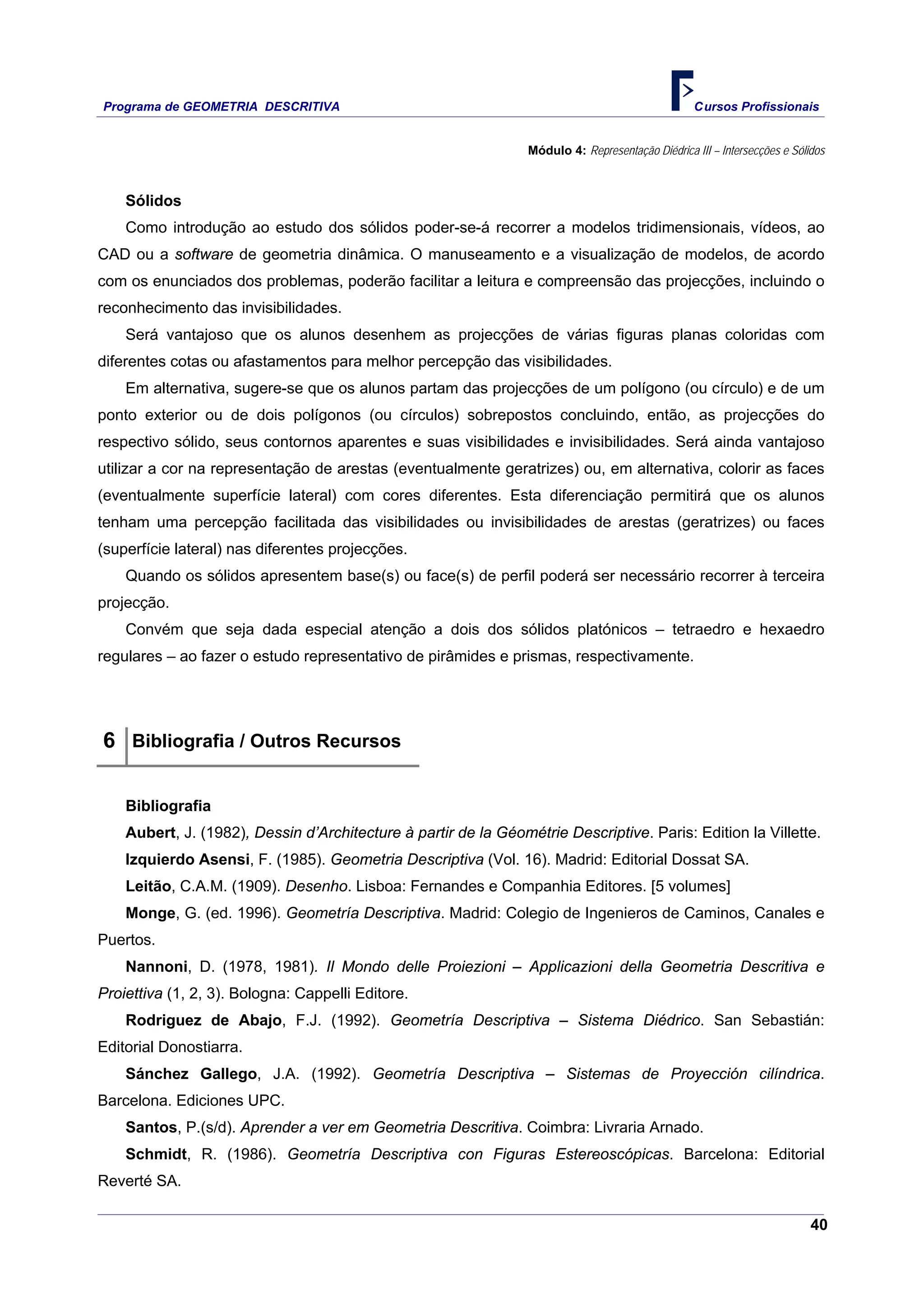 Programa de GEOMETRIA DESCRITIVA Cursos Profissionais
40
Módulo 4: Representação Diédrica III – Intersecções e Sólidos
Sólidos
Como introdução ao estudo dos sólidos poder-se-á recorrer a modelos tridimensionais, vídeos, ao
CAD ou a software de geometria dinâmica. O manuseamento e a visualização de modelos, de acordo
com os enunciados dos problemas, poderão facilitar a leitura e compreensão das projecções, incluindo o
reconhecimento das invisibilidades.
Será vantajoso que os alunos desenhem as projecções de várias figuras planas coloridas com
diferentes cotas ou afastamentos para melhor percepção das visibilidades.
Em alternativa, sugere-se que os alunos partam das projecções de um polígono (ou círculo) e de um
ponto exterior ou de dois polígonos (ou círculos) sobrepostos concluindo, então, as projecções do
respectivo sólido, seus contornos aparentes e suas visibilidades e invisibilidades. Será ainda vantajoso
utilizar a cor na representação de arestas (eventualmente geratrizes) ou, em alternativa, colorir as faces
(eventualmente superfície lateral) com cores diferentes. Esta diferenciação permitirá que os alunos
tenham uma percepção facilitada das visibilidades ou invisibilidades de arestas (geratrizes) ou faces
(superfície lateral) nas diferentes projecções.
Quando os sólidos apresentem base(s) ou face(s) de perfil poderá ser necessário recorrer à terceira
projecção.
Convém que seja dada especial atenção a dois dos sólidos platónicos – tetraedro e hexaedro
regulares – ao fazer o estudo representativo de pirâmides e prismas, respectivamente.
6 Bibliografia / Outros Recursos
Bibliografia
Aubert, J. (1982), Dessin d’Architecture à partir de la Géométrie Descriptive. Paris: Edition la Villette.
Izquierdo Asensi, F. (1985). Geometria Descriptiva (Vol. 16). Madrid: Editorial Dossat SA.
Leitão, C.A.M. (1909). Desenho. Lisboa: Fernandes e Companhia Editores. [5 volumes]
Monge, G. (ed. 1996). Geometría Descriptiva. Madrid: Colegio de Ingenieros de Caminos, Canales e
Puertos.
Nannoni, D. (1978, 1981). Il Mondo delle Proiezioni – Applicazioni della Geometria Descritiva e
Proiettiva (1, 2, 3). Bologna: Cappelli Editore.
Rodriguez de Abajo, F.J. (1992). Geometría Descriptiva – Sistema Diédrico. San Sebastián:
Editorial Donostiarra.
Sánchez Gallego, J.A. (1992). Geometría Descriptiva – Sistemas de Proyección cilíndrica.
Barcelona. Ediciones UPC.
Santos, P.(s/d). Aprender a ver em Geometria Descritiva. Coimbra: Livraria Arnado.
Schmidt, R. (1986). Geometría Descriptiva con Figuras Estereoscópicas. Barcelona: Editorial
Reverté SA.
 