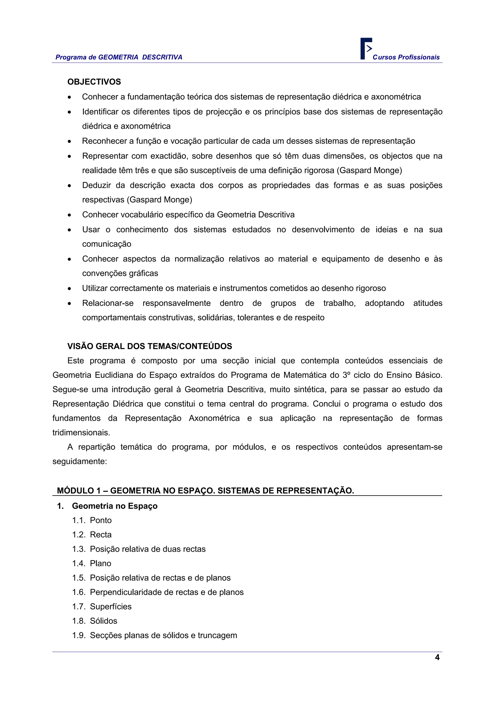 Programa de GEOMETRIA DESCRITIVA Cursos Profissionais
4
OBJECTIVOS
• Conhecer a fundamentação teórica dos sistemas de representação diédrica e axonométrica
• Identificar os diferentes tipos de projecção e os princípios base dos sistemas de representação
diédrica e axonométrica
• Reconhecer a função e vocação particular de cada um desses sistemas de representação
• Representar com exactidão, sobre desenhos que só têm duas dimensões, os objectos que na
realidade têm três e que são susceptíveis de uma definição rigorosa (Gaspard Monge)
• Deduzir da descrição exacta dos corpos as propriedades das formas e as suas posições
respectivas (Gaspard Monge)
• Conhecer vocabulário específico da Geometria Descritiva
• Usar o conhecimento dos sistemas estudados no desenvolvimento de ideias e na sua
comunicação
• Conhecer aspectos da normalização relativos ao material e equipamento de desenho e às
convenções gráficas
• Utilizar correctamente os materiais e instrumentos cometidos ao desenho rigoroso
• Relacionar-se responsavelmente dentro de grupos de trabalho, adoptando atitudes
comportamentais construtivas, solidárias, tolerantes e de respeito
VISÃO GERAL DOS TEMAS/CONTEÚDOS
Este programa é composto por uma secção inicial que contempla conteúdos essenciais de
Geometria Euclidiana do Espaço extraídos do Programa de Matemática do 3º ciclo do Ensino Básico.
Segue-se uma introdução geral à Geometria Descritiva, muito sintética, para se passar ao estudo da
Representação Diédrica que constitui o tema central do programa. Conclui o programa o estudo dos
fundamentos da Representação Axonométrica e sua aplicação na representação de formas
tridimensionais.
A repartição temática do programa, por módulos, e os respectivos conteúdos apresentam-se
seguidamente:
MÓDULO 1 – GEOMETRIA NO ESPAÇO. SISTEMAS DE REPRESENTAÇÃO.
1. Geometria no Espaço
1.1. Ponto
1.2. Recta
1.3. Posição relativa de duas rectas
1.4. Plano
1.5. Posição relativa de rectas e de planos
1.6. Perpendicularidade de rectas e de planos
1.7. Superfícies
1.8. Sólidos
1.9. Secções planas de sólidos e truncagem
 