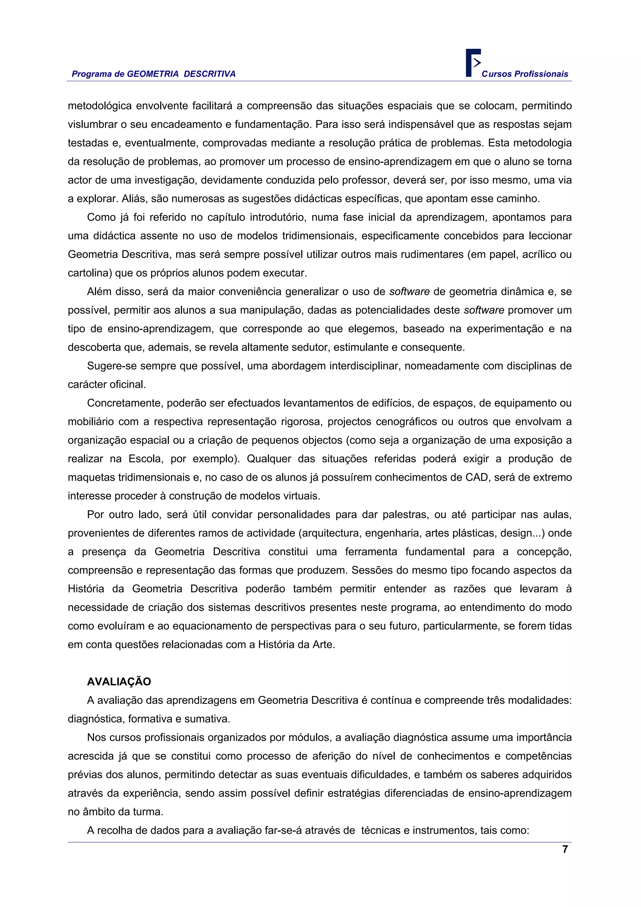 Programa de GEOMETRIA DESCRITIVA Cursos Profissionais
7
metodológica envolvente facilitará a compreensão das situações espaciais que se colocam, permitindo
vislumbrar o seu encadeamento e fundamentação. Para isso será indispensável que as respostas sejam
testadas e, eventualmente, comprovadas mediante a resolução prática de problemas. Esta metodologia
da resolução de problemas, ao promover um processo de ensino-aprendizagem em que o aluno se torna
actor de uma investigação, devidamente conduzida pelo professor, deverá ser, por isso mesmo, uma via
a explorar. Aliás, são numerosas as sugestões didácticas específicas, que apontam esse caminho.
Como já foi referido no capítulo introdutório, numa fase inicial da aprendizagem, apontamos para
uma didáctica assente no uso de modelos tridimensionais, especificamente concebidos para leccionar
Geometria Descritiva, mas será sempre possível utilizar outros mais rudimentares (em papel, acrílico ou
cartolina) que os próprios alunos podem executar.
Além disso, será da maior conveniência generalizar o uso de software de geometria dinâmica e, se
possível, permitir aos alunos a sua manipulação, dadas as potencialidades deste software promover um
tipo de ensino-aprendizagem, que corresponde ao que elegemos, baseado na experimentação e na
descoberta que, ademais, se revela altamente sedutor, estimulante e consequente.
Sugere-se sempre que possível, uma abordagem interdisciplinar, nomeadamente com disciplinas de
carácter oficinal.
Concretamente, poderão ser efectuados levantamentos de edifícios, de espaços, de equipamento ou
mobiliário com a respectiva representação rigorosa, projectos cenográficos ou outros que envolvam a
organização espacial ou a criação de pequenos objectos (como seja a organização de uma exposição a
realizar na Escola, por exemplo). Qualquer das situações referidas poderá exigir a produção de
maquetas tridimensionais e, no caso de os alunos já possuírem conhecimentos de CAD, será de extremo
interesse proceder à construção de modelos virtuais.
Por outro lado, será útil convidar personalidades para dar palestras, ou até participar nas aulas,
provenientes de diferentes ramos de actividade (arquitectura, engenharia, artes plásticas, design...) onde
a presença da Geometria Descritiva constitui uma ferramenta fundamental para a concepção,
compreensão e representação das formas que produzem. Sessões do mesmo tipo focando aspectos da
História da Geometria Descritiva poderão também permitir entender as razões que levaram à
necessidade de criação dos sistemas descritivos presentes neste programa, ao entendimento do modo
como evoluíram e ao equacionamento de perspectivas para o seu futuro, particularmente, se forem tidas
em conta questões relacionadas com a História da Arte.
AVALIAÇÃO
A avaliação das aprendizagens em Geometria Descritiva é contínua e compreende três modalidades:
diagnóstica, formativa e sumativa.
Nos cursos profissionais organizados por módulos, a avaliação diagnóstica assume uma importância
acrescida já que se constitui como processo de aferição do nível de conhecimentos e competências
prévias dos alunos, permitindo detectar as suas eventuais dificuldades, e também os saberes adquiridos
através da experiência, sendo assim possível definir estratégias diferenciadas de ensino-aprendizagem
no âmbito da turma.
A recolha de dados para a avaliação far-se-á através de técnicas e instrumentos, tais como:
 