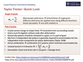 Crystal Plasticity Finite Element Modelling
Taylor Factor: Quick Look
Further Info: https://nptel.ac.in/courses/113108054/module4/lecture17.pdf
https://inis.iaea.org/collection/NCLCollectionStore/_Public/29/000/29000976.pdf
𝝈 𝑦 =
𝜏 𝐶
𝑚
Macroscopic yield stress  Schmid factor of single grain
Different yield stress for applied stress along different directions
Active slip system  one with smallest m
Single Crystals
• Crystal cannot change its shape freely  Constraints from surrounding crystals
• Grains must fit together without voids after deformation
• Several slip systems should be activated in a grain, or in a part of grain
• Slip from 5 independent slip systems is generally required to accommodate the five
independent strain components for plastic deformation (Taylor 1938)
• Active combination  combination of 5 systems which minimizes accumulated slip
• Uniaxial tension in X direction 𝑀 =
σ 𝑖 ሶ𝛾 𝑖
ሶ𝜀11
𝑃 ; 𝝈 𝑦 =
𝜏 𝐶
𝑀
• Assumption: Strain and strain rate in any grain = Average strain
Poly Crystals
 