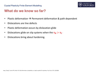 Crystal Plasticity Finite Element Modelling
What do we know so far?
• Plastic deformation  Permanent deformation & path dependent
• Dislocations are line defects
• Plastic deformation occurs by dislocation glide
• Dislocations glide on slip systems when the 𝝉 𝑹 > 𝝉 𝑪
• Dislocations bring about hardening.
Jiang J, Zhang T, Dunne FPE, Britton TB. 2016 Deformation compatibility in a single crystalline Ni superalloy. Proc.R.Soc.A 472: 20150690
 