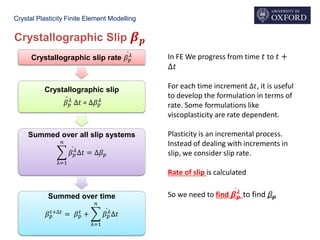 Crystal Plasticity Finite Element Modelling
Crystallographic Slip 𝜷 𝒑
Crystallographic slip rate ሶ𝛽 𝑝
𝜆
Crystallographic slip
ሶ𝛽 𝑝
𝜆
∆𝑡 = ∆𝛽 𝑝
𝜆
Summed over all slip systems
෍
λ=1
𝑛
ሶ𝛽 𝑝
𝜆
∆𝑡 = ∆𝛽 𝑝
Summed over time
𝛽 𝑝
𝑡+∆𝑡
= 𝛽 𝑝
𝑡
+ ෍
λ=1
𝑛
ሶ𝛽 𝑝
𝜆
∆𝑡
In FE We progress from time 𝑡 to 𝑡 +
∆𝑡
For each time increment ∆𝑡, it is useful
to develop the formulation in terms of
rate. Some formulations like
viscoplasticity are rate dependent.
Plasticity is an incremental process.
Instead of dealing with increments in
slip, we consider slip rate.
Rate of slip is calculated
So we need to find ሶ𝜷 𝒑
𝝀
to find 𝛽 𝑝
 