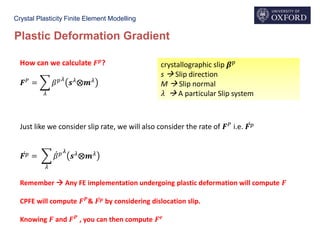 Crystal Plasticity Finite Element Modelling
Plastic Deformation Gradient
How can we calculate 𝑭 𝒑
?
𝑭 𝑃
= ෍
𝜆
𝛽 𝑝 𝜆
𝒔 𝜆
⨂𝒎 𝜆
crystallographic slip 𝜷 𝑝
s  Slip direction
M  Slip normal
𝜆  A particular Slip system
Just like we consider slip rate, we will also consider the rate of 𝑭 𝑃
i.e. ሶ𝑭 𝑝
ሶ𝑭 𝑝 = ෍
𝜆
ሶ𝛽 𝑝 𝜆
𝒔 𝜆⨂𝒎 𝜆
Remember  Any FE implementation undergoing plastic deformation will compute 𝑭
CPFE will compute 𝑭 𝑷
& ሶ𝑭 𝒑 by considering dislocation slip.
Knowing 𝑭 and 𝑭 𝑷
, you can then compute 𝑭 𝒆
 