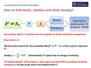 Crystal Plasticity Finite Element Modelling
How to find strain, rotation and dislo density?
ሶ𝜷 𝑝 or 𝜷 𝒑 F L
Strain
Rotation
Total lattice
deformation 
Gradient GND
So we know what is 𝑭 and how we can compute its elastic and plastic components.
Now what is L?
We have discussed so far rate quantities like ሶ𝜷 𝑝
& ሶ𝑭 𝑝. L is a form used to represent
ሶ𝑭 𝑝 .
Simply, 𝑳 =
𝜕𝒗
𝜕𝒙
= ሶ𝑭𝑭−1 (theoretically  spatial rate of change of velocity).
FE implementation will compute L. Once again we need CPFE to compute its plastic
component. So how to get strain and rotation from L?
 