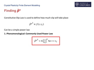 Crystal Plasticity Finite Element Modelling
Finding ሶ𝜷 𝑝
Constitutive Slip Law is used to define how much slip will take place
ሶ𝛽 𝑝 𝜆
∝ 𝑓 𝜏, 𝜏 𝐶
Can be a simple power law
1. Phenomenological: Commonly Used Power Law
ሶ𝛽 𝑝 𝜆
= K
𝜏
𝜏 𝐶
𝑛
for 𝜏 > 𝜏 𝐶
 