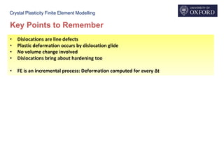 Crystal Plasticity Finite Element Modelling
Key Points to Remember
• Dislocations are line defects
• Plastic deformation occurs by dislocation glide
• No volume change involved
• Dislocations bring about hardening too
• FE is an incremental process: Deformation computed for every Δt
 