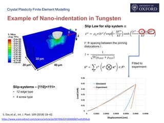 Crystal Plasticity Finite Element Modelling
𝛾ሶ 𝛼
= 𝜌 𝑔 𝜈(𝑏 𝛼 )2
exp⁡−
∆𝐹 𝛼
𝑘𝑇
sinh
(𝜏 𝛼
− 𝜏 𝑐
𝛼
)𝛾0∆𝑉 𝛼
𝑘𝑇
Slip-systems – {110}<111>
• 12 edge type
• 4 screw type
𝑙 =
1
)𝛹(𝜌 𝐺𝑁𝐷 + 𝜌 𝑆𝑆𝐷
𝑉  spacing between the pinning
dislocations 𝑙 .
𝑳 𝑝
= ෍
𝜆
ሶ𝛾 𝛼
𝒔 𝛼
ໆ 𝒏 𝛼
≅ ሶ𝑭 𝑝
Fitted to
experiment
Slip Law for slip system α
Example of Nano-indentation in Tungsten
https://www.sciencedirect.com/science/article/pii/S0749641918300068?via%3Dihub
S. Das et al., Int. J. Plast. 109 (2018) 18–42.
 