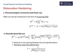 Crystal Plasticity Finite Element Modelling
Dislocation Hardening
ሶ𝛽 𝑝
𝜆
= 𝜌 𝑔 𝜈 𝑏 𝜆 2
exp −
∆𝐹 𝜆
𝑘𝑇
sinh
sgn(𝜏 𝜆
)( 𝜏 𝜆
− 𝜏 𝑐
𝜆
)𝑉 𝜆
𝑘𝑇
𝑉 depends on the spacing between the pinning dislocations
𝑙 . Decrease mean free path of slip 𝑙
𝑙 =
1
𝛹(𝜌 𝐺𝑁𝐷 + 𝜌 𝑆𝑆𝐷)
GNDs can also be introduced in the form of increasing CRSS
ሶ𝛽 𝑝 𝜆
= K
𝜏
𝜏 𝐶
𝑛
for 𝜏 > 𝜏 𝐶
𝜏 𝐶
𝑡+∆𝑡
= 𝜏 𝐶
𝑡
+ 𝐺𝑏 𝛹(𝜌 𝐺𝑁𝐷 + 𝜌 𝑆𝑆𝐷)
1. Phenomenological: Commonly Used Power Law
2. Physically Based Slip Law
 