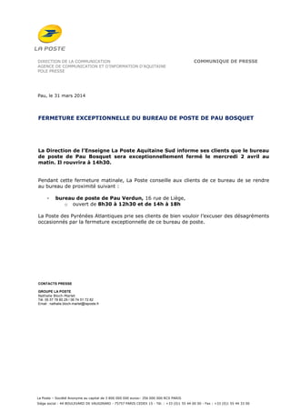 La Poste – Société Anonyme au capital de 3 800 000 000 euros– 356 000 000 RCS PARIS
Siège social : 44 BOULEVARD DE VAUGIRARD - 75757 PARIS CEDEX 15 - Tél. : +33 (0)1 55 44 00 00 - Fax : +33 (0)1 55 44 33 00
DIRECTION DE LA COMMUNICATION COMMUNIQUE DE PRESSE
AGENCE DE COMMUNICATION ET D’INFORMATION D’AQUITAINE
POLE PRESSE
Pau, le 31 mars 2014
FERMETURE EXCEPTIONNELLE DU BUREAU DE POSTE DE PAU BOSQUET
La Direction de l’Enseigne La Poste Aquitaine Sud informe ses clients que le bureau
de poste de Pau Bosquet sera exceptionnellement fermé le mercredi 2 avril au
matin. Il rouvrira à 14h30.
Pendant cette fermeture matinale, La Poste conseille aux clients de ce bureau de se rendre
au bureau de proximité suivant :
- bureau de poste de Pau Verdun, 16 rue de Liège,
o ouvert de 8h30 à 12h30 et de 14h à 18h
La Poste des Pyrénées Atlantiques prie ses clients de bien vouloir l’excuser des désagréments
occasionnés par la fermeture exceptionnelle de ce bureau de poste.
CONTACTS PRESSE
GROUPE LA POSTE
Nathalie Bloch-Marlet
Tél. 05 57 78 80 29 / 06 74 51 72 82
Email : nathalie.bloch-marlet@laposte.fr
 