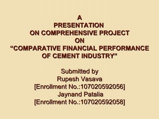 A
          PRESENTATION
    ON COMPREHENSIVE PROJECT
                ON
“COMPARATIVE FINANCIAL PERFORMANCE
       OF CEMENT INDUSTRY”

              Submitted by
             Rupesh Vasava
     [Enrollment No.:107020592056]
             Jaynand Patalia
     [Enrollment No.:107020592058]
 