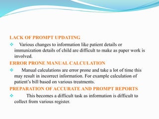 LACK OF PROMPT UPDATING
 Various changes to information like patient details or
immunization details of child are difficult to make as paper work is
involved.
ERROR PRONE MANUAL CALCULATION
 Manual calculations are error prone and take a lot of time this
may result in incorrect information. For example calculation of
patient’s bill based on various treatments.
PREPARATION OF ACCURATE AND PROMPT REPORTS
 This becomes a difficult task as information is difficult to
collect from various register.
 