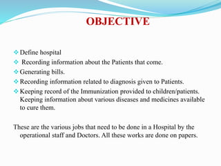 OBJECTIVE
Define hospital
 Recording information about the Patients that come.
Generating bills.
Recording information related to diagnosis given to Patients.
Keeping record of the Immunization provided to children/patients.
Keeping information about various diseases and medicines available
to cure them.
These are the various jobs that need to be done in a Hospital by the
operational staff and Doctors. All these works are done on papers.
 