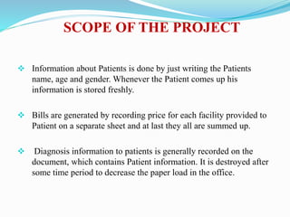SCOPE OF THE PROJECT
 Information about Patients is done by just writing the Patients
name, age and gender. Whenever the Patient comes up his
information is stored freshly.
 Bills are generated by recording price for each facility provided to
Patient on a separate sheet and at last they all are summed up.
 Diagnosis information to patients is generally recorded on the
document, which contains Patient information. It is destroyed after
some time period to decrease the paper load in the office.
 