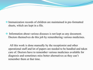 Immunization records of children are maintained in pre-formatted
sheets, which are kept in a file.
 Information about various diseases is not kept as any document.
Doctors themselves do this job by remembering various medicines.
All this work is done manually by the receptionist and other
operational staff and lot of papers are needed to be handled and taken
care of. Doctors have to remember various medicines available for
diagnosis and sometimes miss better alternatives as they can’t
remember them at that time.
 