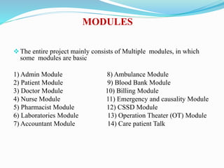 MODULES
The entire project mainly consists of Multiple modules, in which
some modules are basic
1) Admin Module 8) Ambulance Module
2) Patient Module 9) Blood Bank Module
3) Doctor Module 10) Billing Module
4) Nurse Module 11) Emergency and causality Module
5) Pharmacist Module 12) CSSD Module
6) Laboratories Module 13) Operation Theater (OT) Module
7) Accountant Module 14) Care patient Talk
 