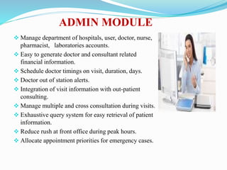 ADMIN MODULE
 Manage department of hospitals, user, doctor, nurse,
pharmacist, laboratories accounts.
 Easy to generate doctor and consultant related
financial information.
 Schedule doctor timings on visit, duration, days.
 Doctor out of station alerts.
 Integration of visit information with out-patient
consulting.
 Manage multiple and cross consultation during visits.
 Exhaustive query system for easy retrieval of patient
information.
 Reduce rush at front office during peak hours.
 Allocate appointment priorities for emergency cases.
 
