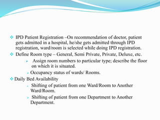  IPD Patient Registration –On recommendation of doctor, patient
gets admitted in a hospital, he/she gets admitted through IPD
registration, ward/room is selected while doing IPD registration.
 Define Room type – General, Semi Private, Private, Deluxe, etc.
 Assign room numbers to particular type; describe the floor
on which it is situated.
 Occupancy status of wards/ Rooms.
Daily Bed Availability
 Shifting of patient from one Ward/Room to Another
Ward/Room.
 Shifting of patient from one Department to Another
Department.
 