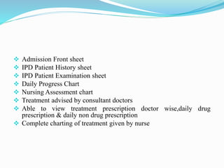  Admission Front sheet
 IPD Patient History sheet
 IPD Patient Examination sheet
 Daily Progress Chart
 Nursing Assessment chart
 Treatment advised by consultant doctors
 Able to view treatment prescription doctor wise,daily drug
prescription & daily non drug prescription
 Complete charting of treatment given by nurse
 
