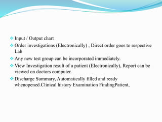 Input / Output chart
Order investigations (Electronically) , Direct order goes to respective
Lab
Any new test group can be incorporated immediately.
View Investigation result of a patient (Electronically), Report can be
viewed on doctors computer.
Discharge Summary, Automatically filled and ready
whenopened.Clinical history Examination FindingPatient,
 