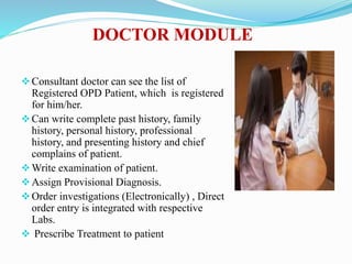 DOCTOR MODULE
Consultant doctor can see the list of
Registered OPD Patient, which is registered
for him/her.
Can write complete past history, family
history, personal history, professional
history, and presenting history and chief
complains of patient.
Write examination of patient.
Assign Provisional Diagnosis.
Order investigations (Electronically) , Direct
order entry is integrated with respective
Labs.
 Prescribe Treatment to patient
 