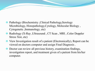  Pathology (Biochemistry ,Clinical Pathology,Serology
Microbiology, Histopathology,Cytology, Molecular Biology ,
Cytogenetic ,Immunology, etc)
 Radiology (X-Ray ,Ultrasound , CT Scan , MRI , Color Doppler
Stress Test, etc)
 View Investigation result of a patient (Electronically), Report can be
viewed on doctors computer and assign Final Diagnosis .
 Doctor can review all previous history, examination findings,
investigation report, and treatment given of a patient from his/her
computer.
 