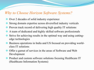 Why to Choose Horizon Software Systems?
 Over 2 decades of solid industry experience
 Strong domain expertise across diversified industry verticals
 Proven track record of delivering high quality IT solutions
 A team of dedicated and highly skilled software professionals
 Strive for achieving results in the optimal way and using cutting-
edge technologies
 Business operations in India and US focused on providing world-
class IT solutions
 Offer a gamut of services in the areas of Software and Web
Development
 Product and custom software solutions focusing Healthcare IT
(Healthcare Information Systems)
 