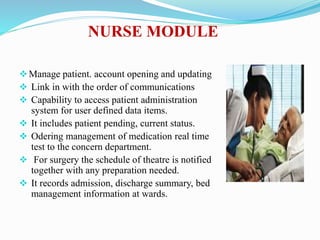 NURSE MODULE
Manage patient. account opening and updating
 Link in with the order of communications
 Capability to access patient administration
system for user defined data items.
 It includes patient pending, current status.
 Odering management of medication real time
test to the concern department.
 For surgery the schedule of theatre is notified
together with any preparation needed.
 It records admission, discharge summary, bed
management information at wards.
 