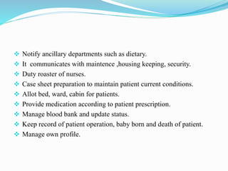  Notify ancillary departments such as dietary.
 It communicates with maintence ,housing keeping, security.
 Duty roaster of nurses.
 Case sheet preparation to maintain patient current conditions.
 Allot bed, ward, cabin for patients.
 Provide medication according to patient prescription.
 Manage blood bank and update status.
 Keep record of patient operation, baby born and death of patient.
 Manage own profile.
 