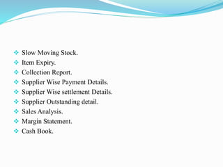  Slow Moving Stock.
 Item Expiry.
 Collection Report.
 Supplier Wise Payment Details.
 Supplier Wise settlement Details.
 Supplier Outstanding detail.
 Sales Analysis.
 Margin Statement.
 Cash Book.
 