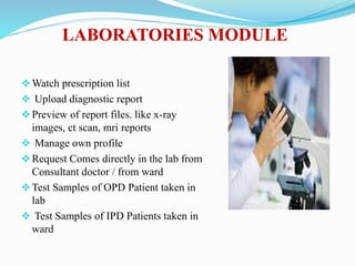 LABORATORIES MODULE
Watch prescription list
 Upload diagnostic report
Preview of report files. like x-ray
images, ct scan, mri reports
 Manage own profile
Request Comes directly in the lab from
Consultant doctor / from ward
Test Samples of OPD Patient taken in
lab
 Test Samples of IPD Patients taken in
ward
 