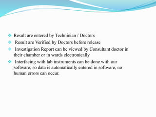  Result are entered by Technician / Doctors
 Result are Verified by Doctors before release
 Investigation Report can be viewed by Consultant doctor in
their chamber or in wards electronically
 Interfacing with lab instruments can be done with our
software, so data is automatically entered in software, no
human errors can occur.
 
