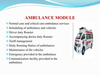 AMBULANCE MODULE
Normal care and critical care ambulance services
Scheduling of ambulance and vehicles
Driver duty Roaster
Accompanying doctor duty Roaster
Tariff management
Daily Running Statics of ambulances
Maintenance of the vehicles
Emergency provided in the ambulance
Communication facility provided in the
ambulance
 