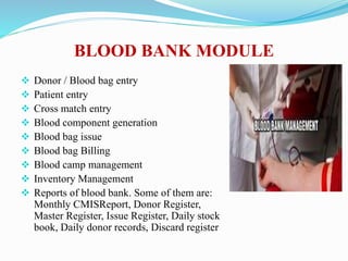 BLOOD BANK MODULE
 Donor / Blood bag entry
 Patient entry
 Cross match entry
 Blood component generation
 Blood bag issue
 Blood bag Billing
 Blood camp management
 Inventory Management
 Reports of blood bank. Some of them are:
Monthly CMISReport, Donor Register,
Master Register, Issue Register, Daily stock
book, Daily donor records, Discard register
 
