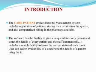 INTRODUCTION
The CARE PATIENT project Hospital Management system
includes registration of patients, storing their details into the system,
and also computerized billing in the pharmacy, and labs.
The software has the facility to give a unique id for every patient and
stores the details of every patient and the staff automatically. It
includes a search facility to know the current status of each room.
User can search availability of a doctor and the details of a patient
using the id.
 