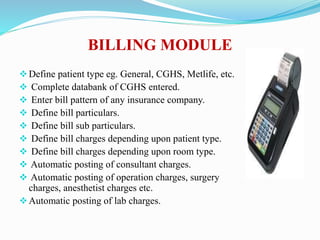 BILLING MODULE
Define patient type eg. General, CGHS, Metlife, etc.
 Complete databank of CGHS entered.
 Enter bill pattern of any insurance company.
 Define bill particulars.
 Define bill sub particulars.
 Define bill charges depending upon patient type.
 Define bill charges depending upon room type.
 Automatic posting of consultant charges.
 Automatic posting of operation charges, surgery
charges, anesthetist charges etc.
Automatic posting of lab charges.
 