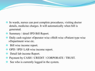  In wards, nurses can post complete procedures, visiting doctor
details, medicine charges. It will automatically when bill is
generated.
 Summary / detail IPD Bill Report.
 Daily cash register »Operator wise »Shift wise »Patient type wise
»Department wise etc.
 Bill wise income report.
 OPD / IPD/ LAB wise income report.
 Detail lab income Report.
 Payment by CASH / CREDIT / CORPORATE / TRUST.
 See who is currently logged in the system.
 