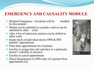 Medical Emergency / Accidents will be handled
by this module
 Patient can be admitted in casualty ward or can be
admitted to other ward.
 After 4 hrs of admission, patient can be shifted to
other ward.
 Keeps track of individual doctor OPD & IPD
patients’ appointment.
 Print daily appointment list of patient.
 Facility to assign time slot and days to a particular
doctor’s schedule in advance.
 Facility to cancel appointment.
 Direct Registration or OPD entry of a patient from
appointment list.
EMERGENCY AND CAUSALITY MODULE
 