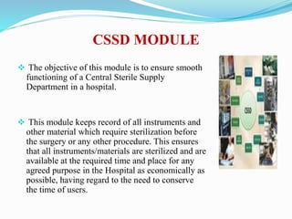 CSSD MODULE
 The objective of this module is to ensure smooth
functioning of a Central Sterile Supply
Department in a hospital.
 This module keeps record of all instruments and
other material which require sterilization before
the surgery or any other procedure. This ensures
that all instruments/materials are sterilized and are
available at the required time and place for any
agreed purpose in the Hospital as economically as
possible, having regard to the need to conserve
the time of users.
 