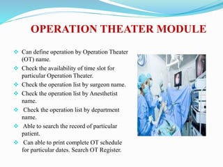 OPERATION THEATER MODULE
 Can define operation by Operation Theater
(OT) name.
 Check the availability of time slot for
particular Operation Theater.
 Check the operation list by surgeon name.
 Check the operation list by Anesthetist
name.
 Check the operation list by department
name.
 Able to search the record of particular
patient.
 Can able to print complete OT schedule
for particular dates. Search OT Register.
 