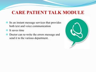 CARE PATIENT TALK MODULE
 Its an instant message services that provides
both text and voice communication
 It saves time
 Doctor can re-write the errors message and
send it to the various department.
 