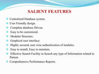 SALIENT FEATURES
 Centralized Database system.
 User Friendly design.
 Complete database Driven.
 Easy to be customized.
 Modular Structure.
 Graphical user interface.
 Highly secured, user wise authentication of modules.
 Easy to install, Easy to maintain.
 Effective Search Facility to Search any type of Information related to
Patient.
 Comprehensive Performance Reports.
 
