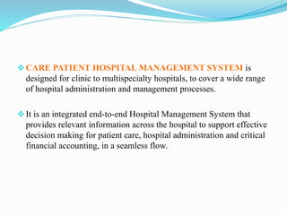 CARE PATIENT HOSPITAL MANAGEMENT SYSTEM is
designed for clinic to multispecialty hospitals, to cover a wide range
of hospital administration and management processes.
It is an integrated end-to-end Hospital Management System that
provides relevant information across the hospital to support effective
decision making for patient care, hospital administration and critical
financial accounting, in a seamless flow.
 