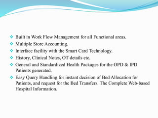  Built in Work Flow Management for all Functional areas.
 Multiple Store Accounting.
 Interface facility with the Smart Card Technology.
 History, Clinical Notes, OT details etc.
 General and Standardized Health Packages for the OPD & IPD
Patients generated.
 Easy Query Handling for instant decision of Bed Allocation for
Patients, and request for the Bed Transfers. The Complete Web-based
Hospital Information.
 