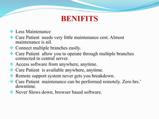 BENIFITS
 Less Maintenance
 Care Patient needs very little maintenance cost. Almost
maintenance is nil.
 Connect multiple branches easily.
 Care Patient allow you to operate through multiple branches
connected to central server.
 Access software from anywhere, anytime.
 Care Patient is available anywhere, anytime.
 Remote support system never gets you breakdown.
 Care Patient maintenance can be performed remotely. Zero hrs.’
downtime.
 Never Slows down, browser based software.
 