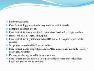  Easily upgradable.
 Care Patient Upgradataion is easy and thru web instantly.
 Complete database driven.
 Care Patient is purely written in parameters. No hard coding anywhere.
 Integrated with all depts. of hospital.
 Care Patient is fully interconnected HIS with all Hospital departments
covered.
 No papers, complete EMR record online.
 Care Patient make hospital paperless. All information is available instantly,
anywhere, Anytime.
 Patients can be registered from any location.
 Care Patient makes possible to register patients from remote location.
Local congestion can be avoided.
 
