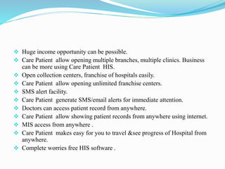  Huge income opportunity can be possible.
 Care Patient allow opening multiple branches, multiple clinics. Business
can be more using Care Patient HIS.
 Open collection centers, franchise of hospitals easily.
 Care Patient allow opening unlimited franchise centers.
 SMS alert facility.
 Care Patient generate SMS/email alerts for immediate attention.
 Doctors can access patient record from anywhere.
 Care Patient allow showing patient records from anywhere using internet.
 MIS access from anywhere .
 Care Patient makes easy for you to travel &see progress of Hospital from
anywhere.
 Complete worries free HIS software .
 